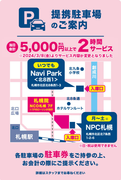 携駐車場のご案内 当日会計5,000円（税込）以上で2時間サービス※2024/3/8（金）よりサービス内容が変更となりました Navi Park（いつでも）＜さつきた8・1＞札幌市北区北8条西1-3 NPC札幌（月～土）札幌市北区北7条西1-2-6 各駐車場の駐車券をご持参の上、お会計の際にご提示ください。詳細はスタッフまでお尋ねください