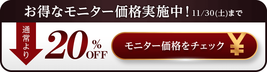 お得なモニター価格実施中！ 11/30(土)まで 通常より20％OFF モニター価格をチェック