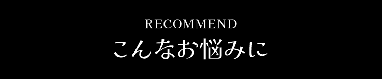 RECOMMEND こんなお悩みに