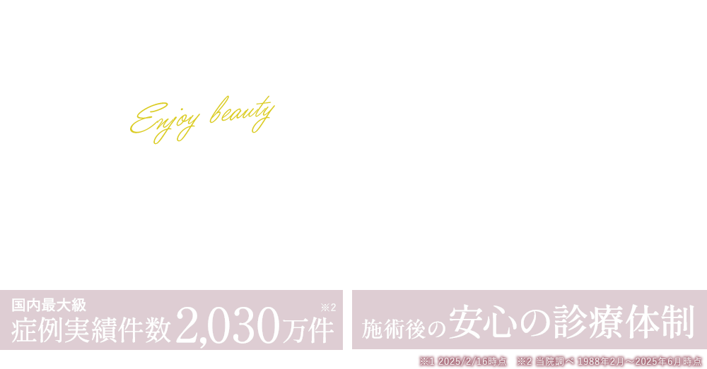 キレイを楽しめる美容医療を 開院37年の実績 国内最大級症例実件数2,030万件 施術後の安心保障制度