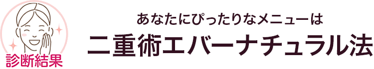 診断結果 あなたにぴったりなメニューは 二重術エバーナチュラル法
